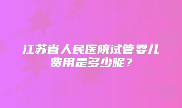 江苏省人民医院试管婴儿费用是多少呢？