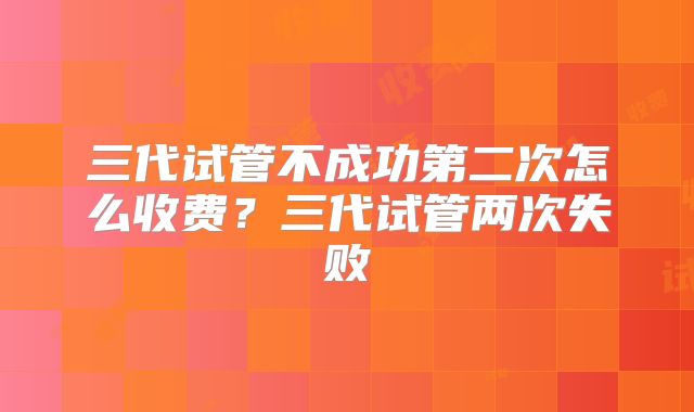 三代试管不成功第二次怎么收费？三代试管两次失败