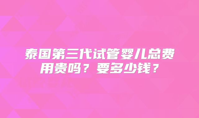 泰国第三代试管婴儿总费用贵吗？要多少钱？