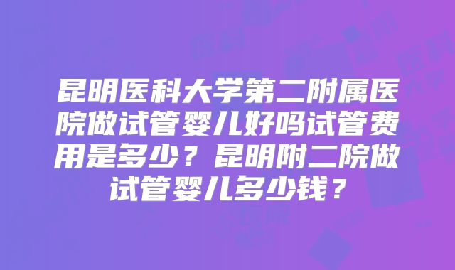 昆明医科大学第二附属医院做试管婴儿好吗试管费用是多少？昆明附二院做试管婴儿多少钱？
