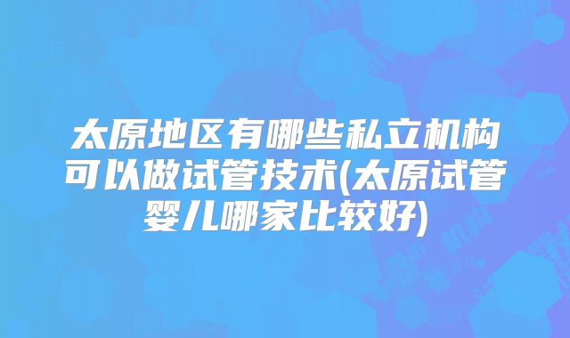 太原地区有哪些私立机构可以做试管技术(太原试管婴儿哪家比较好)