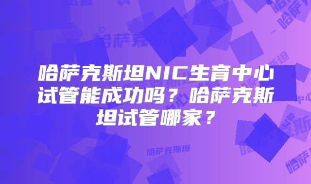哈萨克斯坦NIC生育中心试管能成功吗？哈萨克斯坦试管哪家？