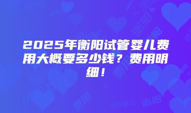 2025年衡阳试管婴儿费用大概要多少钱？费用明细！