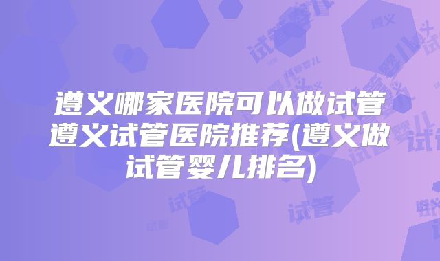 遵义哪家医院可以做试管遵义试管医院推荐(遵义做试管婴儿排名)