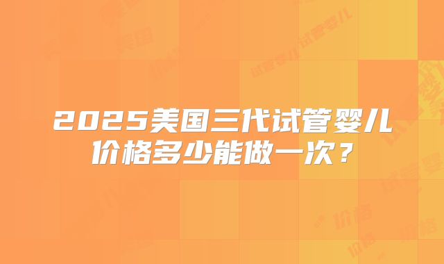 2025美国三代试管婴儿价格多少能做一次？