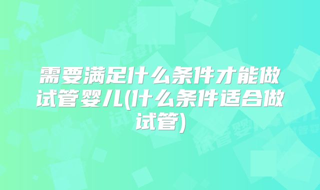 需要满足什么条件才能做试管婴儿(什么条件适合做试管)