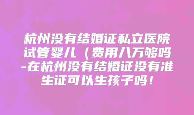 杭州没有结婚证私立医院试管婴儿（费用八万够吗-在杭州没有结婚证没有准生证可以生孩子吗！