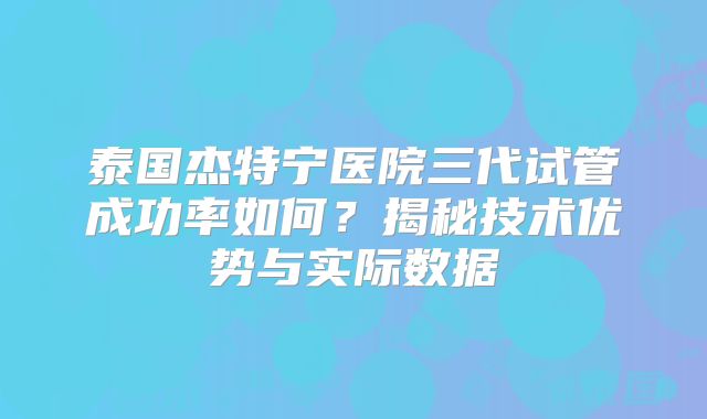 泰国杰特宁医院三代试管成功率如何?揭秘技术优势与实际数据