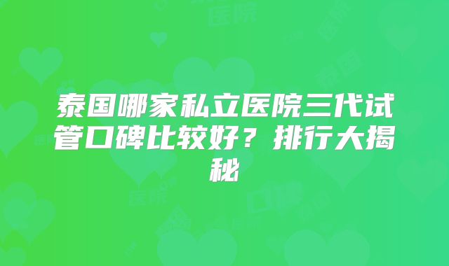 泰国哪家私立医院三代试管口碑比较好?排行大揭秘