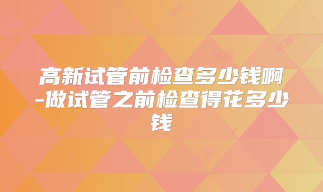 高新试管前检查多少钱啊-做试管之前检查得花多少钱