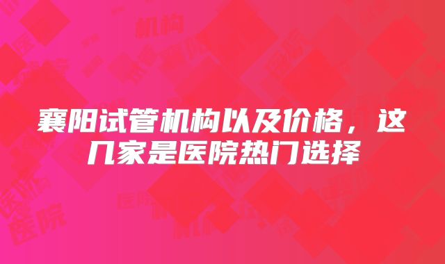 襄阳试管机构以及价格，这几家是医院热门选择