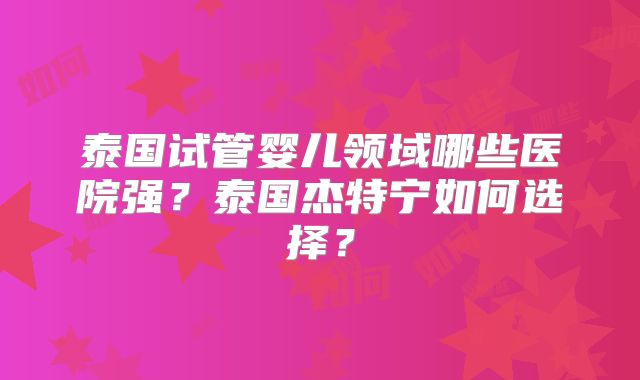 泰国试管婴儿领域哪些医院强？泰国杰特宁如何选择？