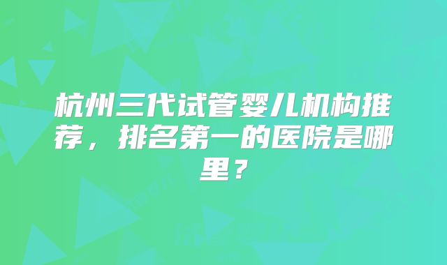 杭州三代试管婴儿机构推荐，排名第一的医院是哪里？