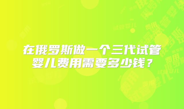 在俄罗斯做一个三代试管婴儿费用需要多少钱？