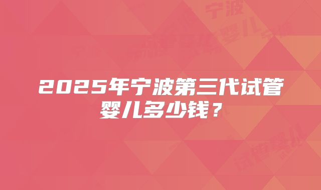 2025年宁波第三代试管婴儿多少钱?