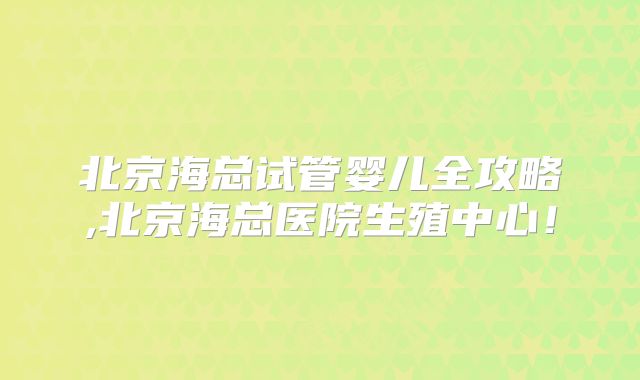 北京海总试管婴儿全攻略,北京海总医院生殖中心！