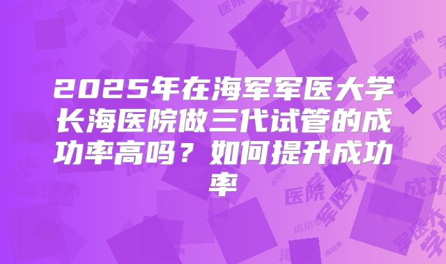 2025年在海军军医大学长海医院做三代试管的成功率高吗？如何提升成功率