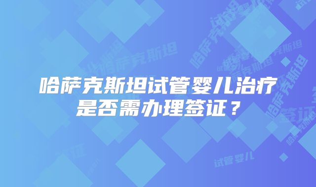 哈萨克斯坦试管婴儿治疗是否需办理签证?