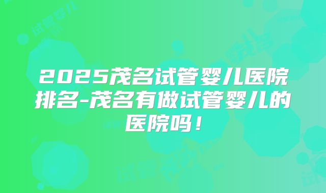 2025茂名试管婴儿医院排名-茂名有做试管婴儿的医院吗!