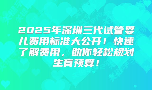 2025年深圳三代试管婴儿费用标准大公开!快速了解费用,助你轻松规划生育预算!