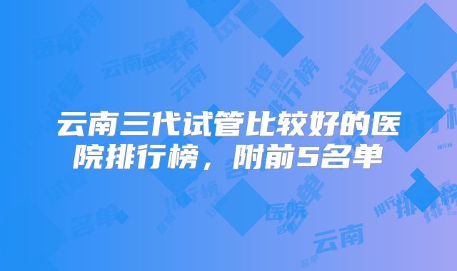 云南三代试管比较好的医院排行榜，附前5名单