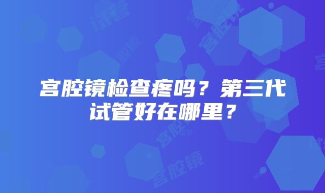 宫腔镜检查疼吗?第三代试管好在哪里?