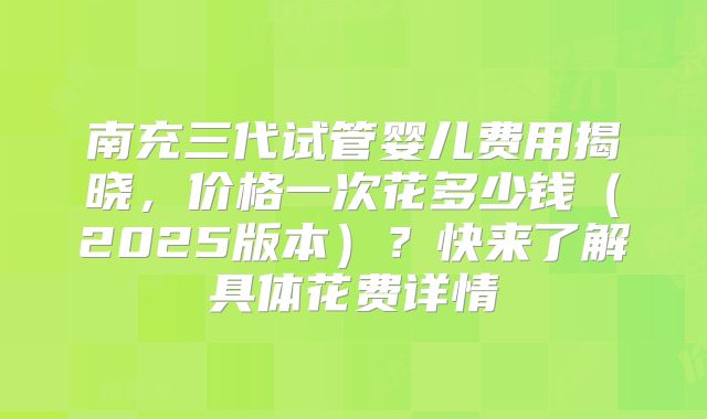 南充三代试管婴儿费用揭晓，价格一次花多少钱（2025版本）？快来了解具体花费详情