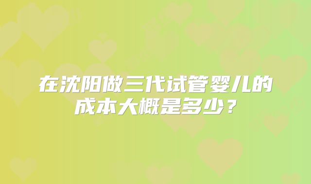 在沈阳做三代试管婴儿的成本大概是多少？