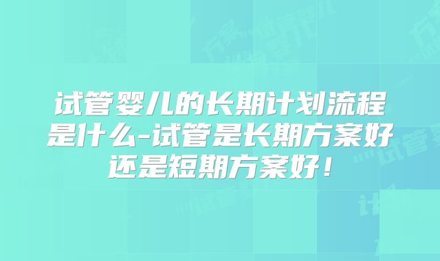 试管婴儿的长期计划流程是什么-试管是长期方案好还是短期方案好!