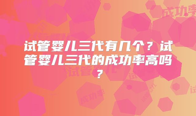 试管婴儿三代有几个？试管婴儿三代的成功率高吗？