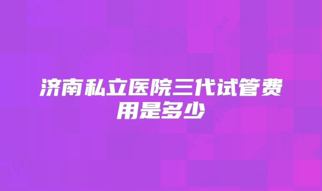 济南私立医院三代试管费用是多少