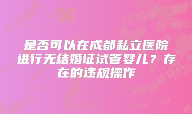 是否可以在成都私立医院进行无结婚证试管婴儿？存在的违规操作