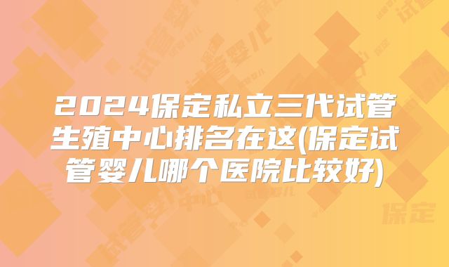 2024保定私立三代试管生殖中心排名在这(保定试管婴儿哪个医院比较好)