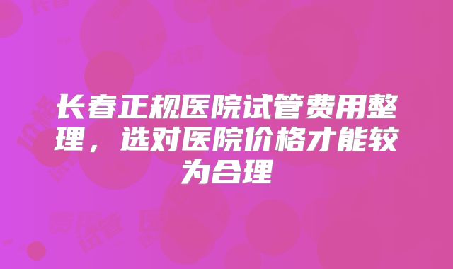 长春正规医院试管费用整理，选对医院价格才能较为合理