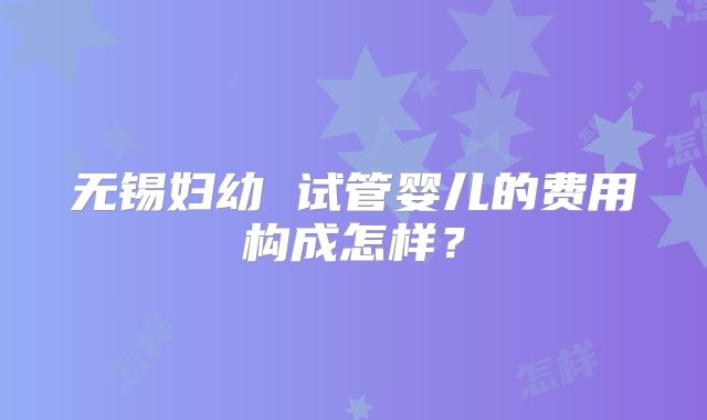 无锡妇幼 试管婴儿的费用构成怎样？