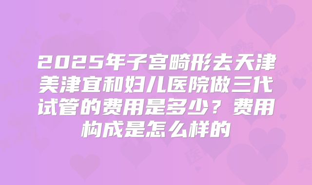 2025年子宫畸形去天津美津宜和妇儿医院做三代试管的费用是多少？费用构成是怎么样的