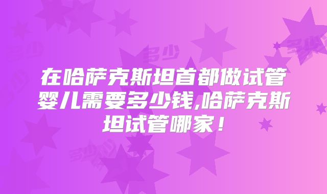 在哈萨克斯坦首都做试管婴儿需要多少钱,哈萨克斯坦试管哪家！
