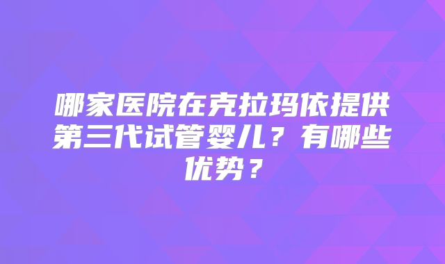 哪家医院在克拉玛依提供第三代试管婴儿？有哪些优势？
