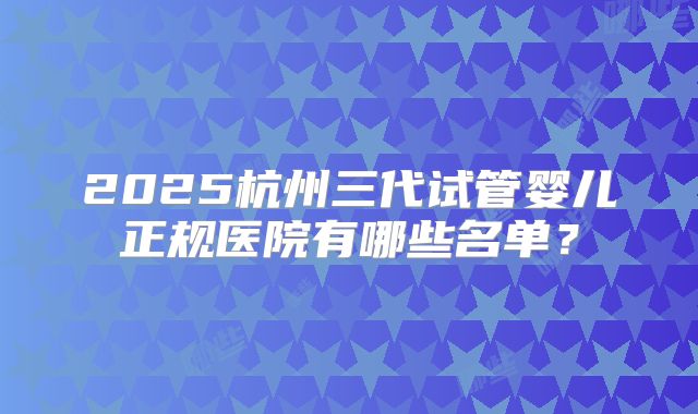 2025杭州三代试管婴儿正规医院有哪些名单?