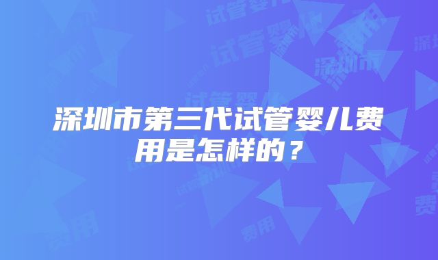 深圳市第三代试管婴儿费用是怎样的？