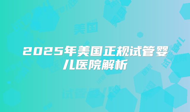 2025年美国正规试管婴儿医院解析