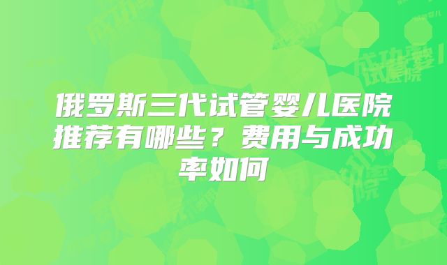 俄罗斯三代试管婴儿医院推荐有哪些？费用与成功率如何