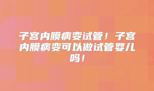 子宫内膜病变试管！子宫内膜病变可以做试管婴儿吗！