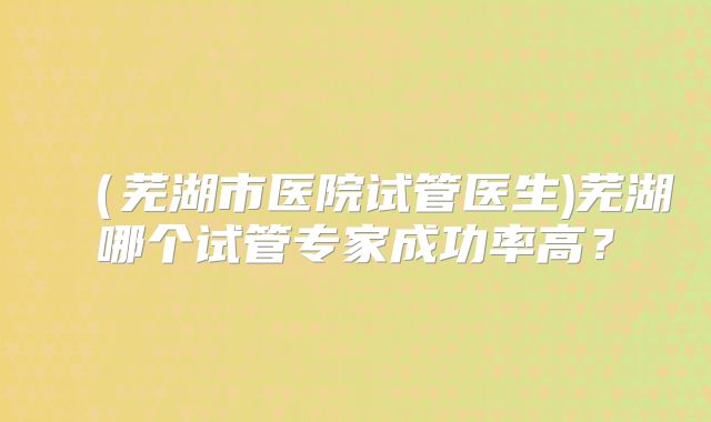 （芜湖市医院试管医生)芜湖哪个试管专家成功率高？
