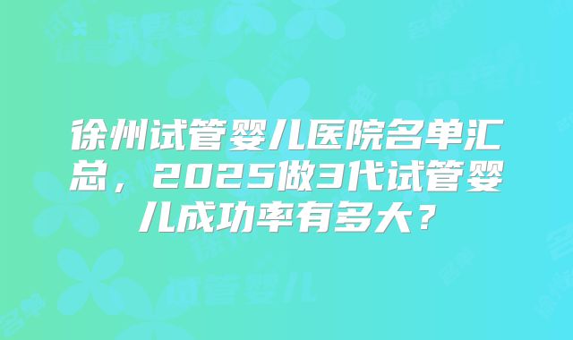 徐州试管婴儿医院名单汇总，2025做3代试管婴儿成功率有多大？