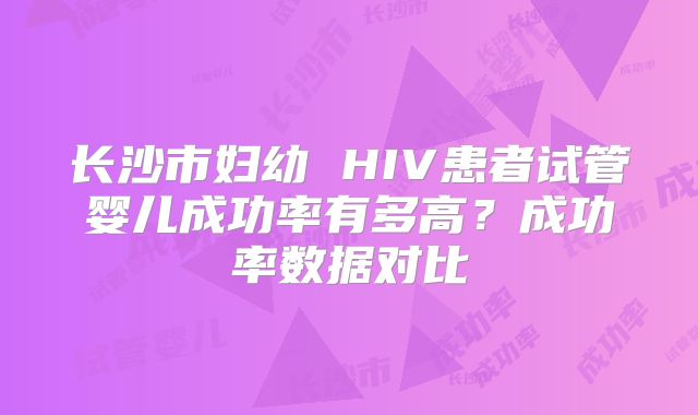 长沙市妇幼 HIV患者试管婴儿成功率有多高?成功率数据对比