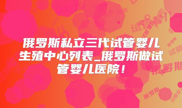 俄罗斯私立三代试管婴儿生殖中心列表_俄罗斯做试管婴儿医院！
