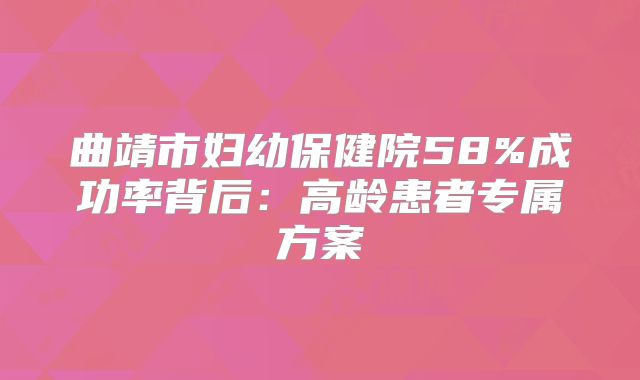 曲靖市妇幼保健院58%成功率背后：高龄患者专属方案