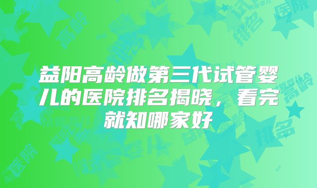益阳高龄做第三代试管婴儿的医院排名揭晓，看完就知哪家好