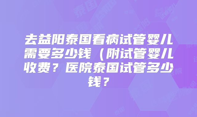 去益阳泰国看病试管婴儿需要多少钱（附试管婴儿收费？医院泰国试管多少钱？